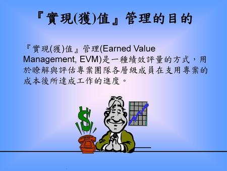 『實現(獲)值』管理的目的 『實現(獲)值』管理(Earned Value Management, EVM)是一種績效評量的方式，用於瞭解與評估專案團隊各層級成員在支用專案的成本後所達成工作的進度。