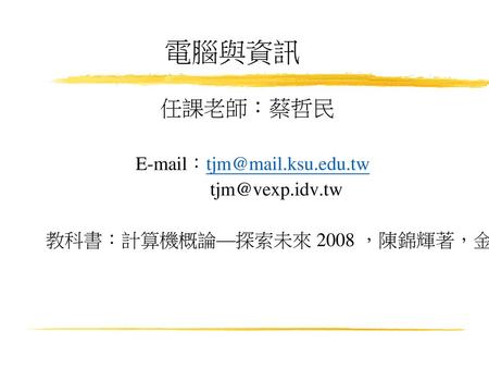 電腦與資訊 任課老師：蔡哲民 E-mail：tjm@mail.ksu.edu.tw tjm@vexp.idv.tw 教科書：計算機概論—探索未來 2008 ，陳錦輝著，金禾資訊股份有限公司.