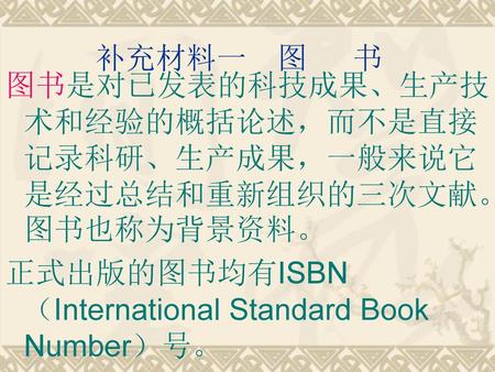 补充材料一 图 书 图书是对已发表的科技成果、生产技术和经验的概括论述，而不是直接记录科研、生产成果，一般来说它是经过总结和重新组织的三次文献。图书也称为背景资料。 正式出版的图书均有ISBN（International Standard Book Number）号。