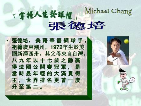 Michael Chang 張德培 張德培， 美 藉 華 裔 網 球 手 ，祖籍廣東潮州，1972年生於美國新澤西卅，其父母來自台灣。 八 九 年 以 十 七 歲 之 齡 贏 得 法 國 公 開 賽 冠 軍 ， 是 當 時 最 年 輕 的 大 滿 貫 得 主 ， 世 界 排 名 更 曾 一 度 升 至.