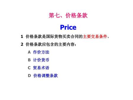 Price 第七、价格条款 1 价格条款是国际货物买卖合同的主要交易条件。 2 价格条款应包含的主要内容： A 作价方法 B 计价货币