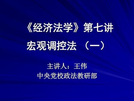 《经济法学》第七讲 宏观调控法 （一） 主讲人：王伟 中央党校政法教研部.