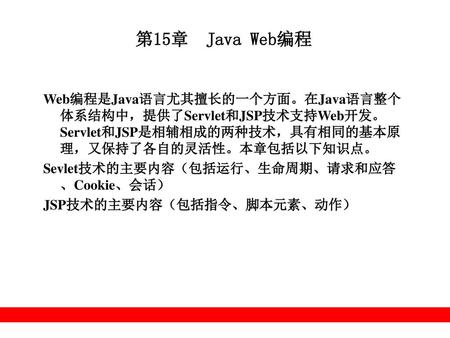第15章 Java Web编程 Web编程是Java语言尤其擅长的一个方面。在Java语言整个体系结构中，提供了Servlet和JSP技术支持Web开发。Servlet和JSP是相辅相成的两种技术，具有相同的基本原理，又保持了各自的灵活性。本章包括以下知识点。 Sevlet技术的主要内容（包括运行、生命周期、请求和应答、Cookie、会话）