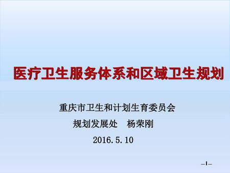 医疗卫生服务体系和区域卫生规划 重庆市卫生和计划生育委员会 规划发展处 杨荣刚 2016.5.10 —1—