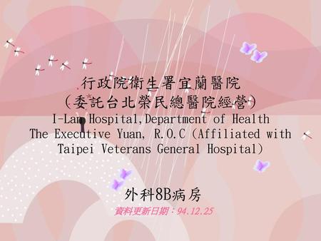 行政院衛生署宜蘭醫院 (委託台北榮民總醫院經營) I-Lan Hospital,Department of Health The Executive Yuan, R.O.C (Affiliated with Taipei Veterans General Hospital) 外科8B病房 資料更新日期：94.12.25.