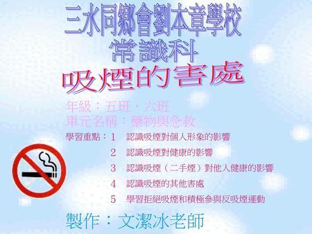 製作：文潔冰老師 三水同鄉會劉本章學校 常識科 吸煙的害處 年級：五班，六班 單元名稱：藥物與急救 學習重點：１ 認識吸煙對個人形象的影響