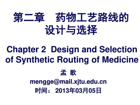 孟 歌 mengge@mail.xjtu.edu.cn 时间： 2013年03月05日 第二章 药物工艺路线的设计与选择 Chapter 2 Design and Selection of Synthetic Routing of Medicine 孟 歌 mengge@mail.xjtu.edu.cn.