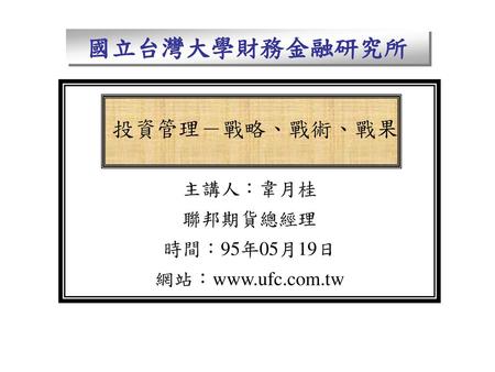 國立台灣大學財務金融研究所 投資管理－戰略、戰術、戰果 主講人：韋月桂 聯邦期貨總經理 時間：95年05月19日