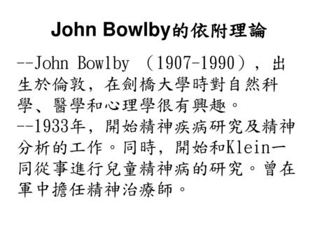 John Bowlby的依附理論 --John Bowlby （1907-1990）﹐出生於倫敦﹐在劍橋大學時對自然科學﹑醫學和心理學很有興趣。 --1933年﹐開始精神疾病研究及精神分析的工作。同時﹐開始和Klein一同從事進行兒童精神病的研究。曾在軍中擔任精神治療師。