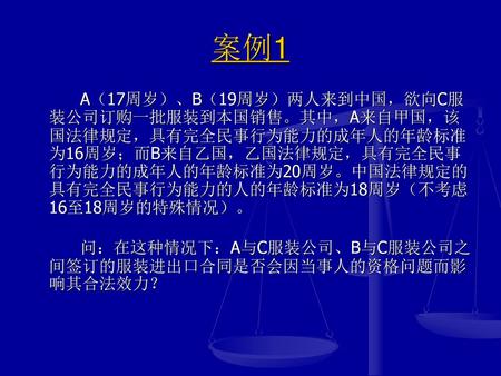 案例1 A（17周岁）、B（19周岁）两人来到中国，欲向C服装公司订购一批服装到本国销售。其中，A来自甲国，该国法律规定，具有完全民事行为能力的成年人的年龄标准为16周岁；而B来自乙国，乙国法律规定，具有完全民事行为能力的成年人的年龄标准为20周岁。中国法律规定的具有完全民事行为能力的人的年龄标准为18周岁（不考虑16至18周岁的特殊情况）。