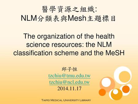 邱子恒 tzchiu@tmu.edu.tw tzchiu@ncl.edu.tw 2014.11.17 醫學資源之組織: NLM分類表與Mesh主題標目 The organization of the health science resources: the NLM classification scheme.