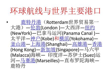 环球航线与世界主要港口 鹿特丹港（Rotterdam世界贸易第一大港）—伦敦(London )—大西洋—纽约(NewYork)—巴拿马运河(Panama Canal )—太平洋—神户(Kobe)和横滨(Yokohama)—釜山港—上海港(Shanghai)—高雄港—香港(Hong Kong)—新加坡(Singapore)—马六甲(Malacca)海峡—
