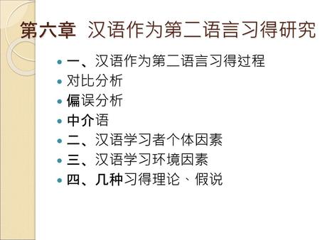 第六章 汉语作为第二语言习得研究 一、汉语作为第二语言习得过程 对比分析 偏误分析 中介语 二、汉语学习者个体因素 三、汉语学习环境因素