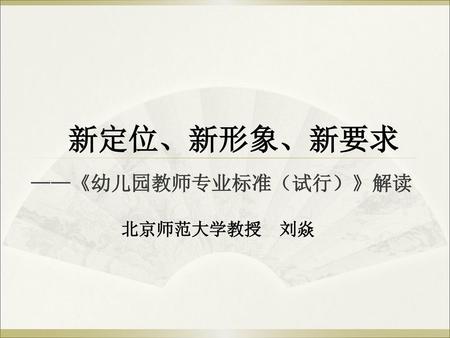 新定位、新形象、新要求 ——《幼儿园教师专业标准（试行）》解读 北京师范大学教授 刘焱.