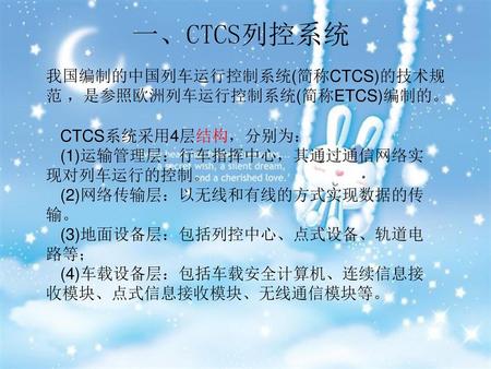 一、CTCS列控系统 我国编制的中国列车运行控制系统(简称CTCS)的技术规范 ，是参照欧洲列车运行控制系统(简称ETCS)编制的。