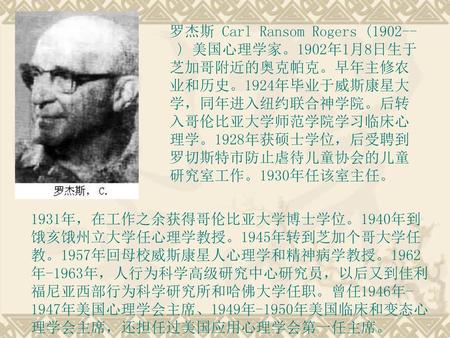 罗杰斯 Carl Ransom Rogers (1902-- ) 美国心理学家。1902年1月8日生于芝加哥附近的奥克帕克。早年主修农业和历史。1924年毕业于威斯康星大学，同年进入纽约联合神学院。后转入哥伦比亚大学师范学院学习临床心理学。1928年获硕士学位，后受聘到罗切斯特市防止虐待儿童协会的儿童研究室工作。1930年任该室主任。
