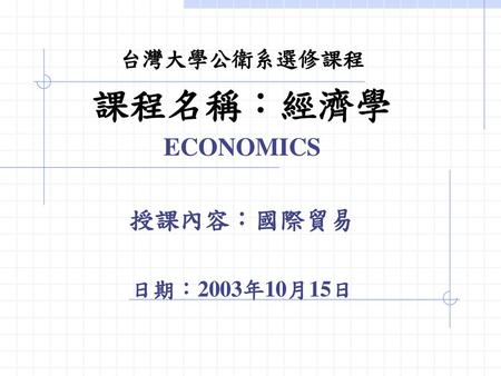 台灣大學公衛系選修課程 課程名稱：經濟學 ECONOMICS 授課內容：國際貿易 日期：2003年10月15日