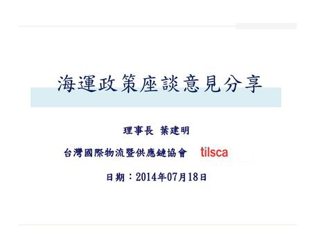 海運政策座談意見分享 理事長 葉建明 台灣國際物流暨供應鏈協會 日期：2014年07月18日.