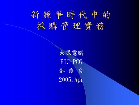 新 競 爭 時 代 中 的 採 購 管 理 實 務 大眾電腦 FIC-PCG 鄧 俊 良 2005.Apr.