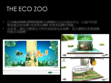 THE ECO ZOO 日本McCANN ERICKSON 於2008年出品的網站作品，以扁平的紙製視覺卻採用3D 效果帶出360 度環景旋轉的樂趣。 包括第二層的立體書也可利用滑鼠拖曳並旋轉，真正讓網友把整個動物園恣意翻轉。
