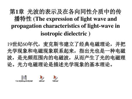 第1章 光波的表示及在各向同性介质中的传播特性 (The expression of light wave and propagation characteristics of light-wave in isotropic dielectric ) 19世纪60年代，麦克斯韦建立了经典电磁理论，并把光学现象和电磁现象联系起来，指出光也是一种电磁波，是光频范围内的电磁波，从而产生了光的电磁理论。光力电磁理论是描述光学现象的基本理论。