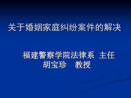 关于婚姻家庭纠纷案件的解决 福建警察学院法律系 主任 胡宝珍 教授.