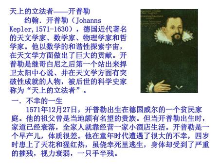 天上的立法者——开普勒 　　约翰．开普勒（Johanns Kepler,1571-1630），德国近代著名的天文学家、数学家、物理学家和哲学家。他以数学的和谐性探索宇宙，在天文学方面做出了巨大的贡献。开普勒是继哥白尼之后第一个站出来捍卫太阳中心说、并在天文学方面有突破性成就的人物，被后世的科学史家称为“天上的立法者”。
