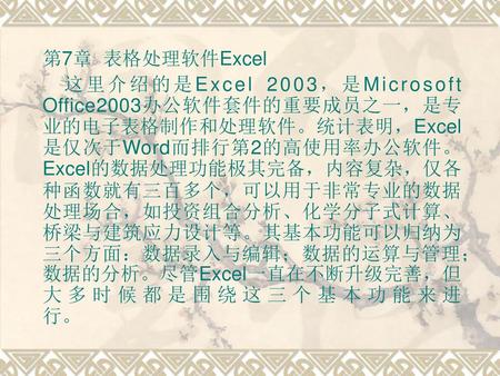 第7章 表格处理软件Excel 这里介绍的是Excel 2003，是Microsoft Office2003办公软件套件的重要成员之一，是专业的电子表格制作和处理软件。统计表明，Excel是仅次于Word而排行第2的高使用率办公软件。Excel的数据处理功能极其完备，内容复杂，仅各种函数就有三百多个，可以用于非常专业的数据处理场合，如投资组合分析、化学分子式计算、桥梁与建筑应力设计等。其基本功能可以归纳为三个方面：数据录入与编辑；数据的运算与管理；数据的分析。尽管Excel一直在不断升级完善，但大多时候都