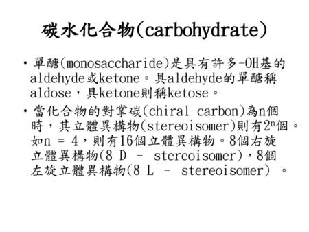 碳水化合物(carbohydrate) 單醣(monosaccharide)是具有許多-OH基的aldehyde或ketone。具aldehyde的單醣稱aldose，具ketone則稱ketose。 當化合物的對掌碳(chiral carbon)為n個時，其立體異構物(stereoisomer)則有2n個。如n.