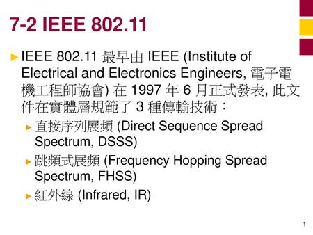 7-2 IEEE 802.11 IEEE 802.11 最早由 IEEE (Institute of Electrical and Electronics Engineers, 電子電機工程師協會) 在 1997 年 6 月正式發表, 此文件在實體層規範了 3 種傳輸技術： 直接序列展頻 (Direct.