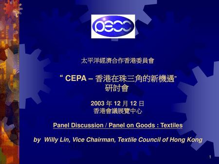 太平洋經濟合作香港委員會   “ CEPA – 香港在珠三角的新機遇” 研討會  2003 年 12 月 12 日 香港會議展覽中心 Panel Discussion / Panel on Goods : Textiles by Willy Lin, Vice Chairman, Textile.