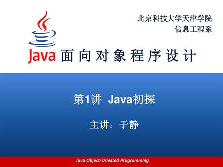 北京科技大学天津学院 信息工程系 面 向 对 象 程 序 设 计 第1讲 Java初探 主讲：于静.