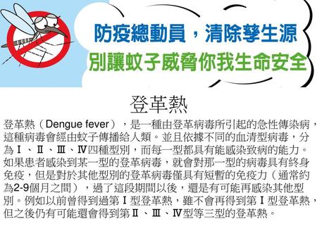 登革熱 登革熱（Dengue fever），是一種由登革病毒所引起的急性傳染病，這種病毒會經由蚊子傳播給人類。並且依據不同的血清型病毒，分為Ⅰ、Ⅱ、Ⅲ、Ⅳ四種型別，而每一型都具有能感染致病的能力。 如果患者感染到某一型的登革病毒，就會對那一型的病毒具有終身免疫，但是對於其他型別的登革病毒僅具有短暫的免疫力（通常約為2-9個月之間），過了這段期間以後，還是有可能再感染其他型別。例如以前曾得到過第Ⅰ型登革熱，雖不會再得到第Ⅰ型登革熱，但之後仍有可能還會得到第Ⅱ、Ⅲ、Ⅳ型等三型的登革熱。