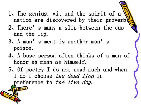 1、The genius, wit and the spirit of a nation are discovered by their proverbs. 2、There’s many a slip between the cup and the lip. 3、A man’s meat is another.