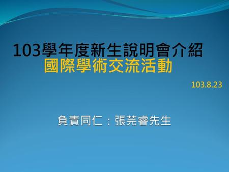 103學年度新生說明會介紹 國際學術交流活動 103.8.23 負責同仁：張芫睿先生.