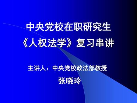 中央党校在职研究生 《人权法学》复习串讲 主讲人：中央党校政法部教授     张晓玲 .