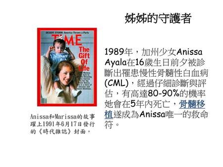 姊姊的守護者 1989年，加州少女Anissa Ayala在16歲生日前夕被診斷出罹患慢性骨髓性白血病(CML)，經過仔細診斷與評估，有高達80-90%的機率她會在5年內死亡，骨髓移植遂成為Anissa唯一的救命符。 Anissa和Marissa的故事躍上1991年6月17日發行的《時代雜誌》封面。
