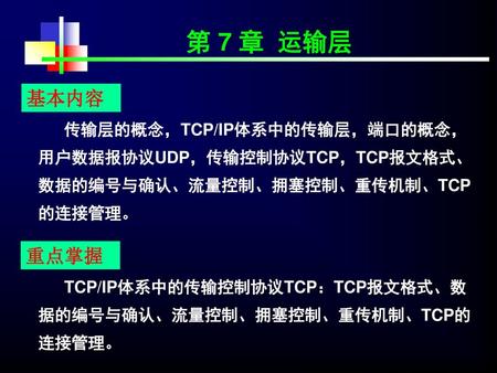 第 7 章 运输层 基本内容 传输层的概念，TCP/IP体系中的传输层，端口的概念，用户数据报协议UDP，传输控制协议TCP，TCP报文格式、数据的编号与确认、流量控制、拥塞控制、重传机制、TCP的连接管理。 重点掌握 TCP/IP体系中的传输控制协议TCP：TCP报文格式、数据的编号与确认、流量控制、拥塞控制、重传机制、TCP的连接管理。