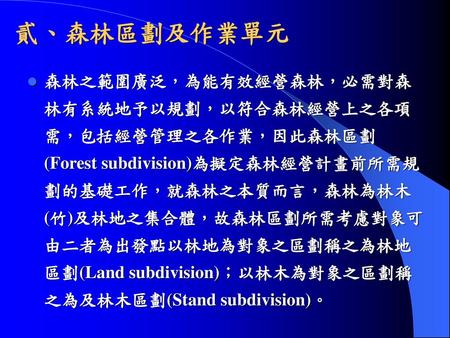 貳、森林區劃及作業單元 森林之範圍廣泛，為能有效經營森林，必需對森林有系統地予以規劃，以符合森林經營上之各項需，包括經營管理之各作業，因此森林區劃(Forest subdivision)為擬定森林經營計畫前所需規劃的基礎工作，就森林之本質而言，森林為林木(竹)及林地之集合體，故森林區劃所需考慮對象可由二者為出發點以林地為對象之區劃稱之為林地區劃(Land.