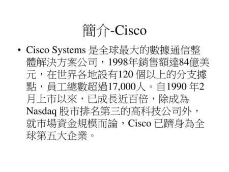 簡介-Cisco Cisco Systems 是全球最大的數據通信整體解決方案公司，1998年銷售額達84億美元，在世界各地設有120 個以上的分支據點，員工總數超過17,000人。自1990 年2月上市以來，已成長近百倍，除成為Nasdaq 股市排名第三的高科技公司外，就市場資金規模而論，Cisco.