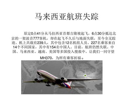 马来西亚航班失踪 原定0点41分从马拉西亚首都吉隆坡起飞，6点30分抵达北京的一架波音777客机，却在起飞不久后与地面失联，至今全无踪迹。机上共载有239人，其中包含12名机组人员。227名乘客来自14个不同国家，其中有154名中国人。目前，航班仍然失联。中国、马来西亚、越南、美国等多国投入搜救中。让我们一同守望MH370，为所有乘客祈福。