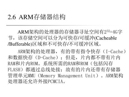 2.6 ARM存储器结构 ARM架构的处理器的存储器寻址空间有232=4G字节，该存储空间可以分为可快存/可缓冲(Cacheable /Bufferable)区域和不可快存/不可缓冲区域。 ARM架构的处理器，有的带有指令快存（I-Cache）和数据快存（D-Cache）；但是，片内都不带有片内RAM和片内ROM。系统所需的RAM和ROM（包括闪存FLASH）都通过总线处接；故有的片内还带有存储器管理单元MMU（Memory.