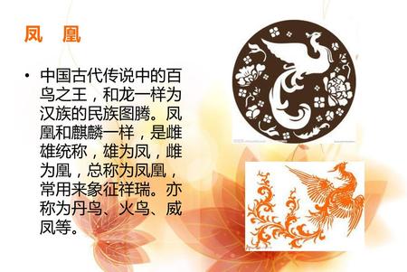 凤 凰 中国古代传说中的百鸟之王，和龙一样为汉族的民族图腾。凤凰和麒麟一样，是雌雄统称，雄为凤，雌为凰，总称为凤凰，常用来象征祥瑞。亦称为丹鸟、火鸟、威凤等。
