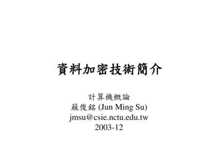 計算機概論 蘇俊銘 (Jun Ming Su) jmsu@csie.nctu.edu.tw 2003-12 資料加密技術簡介 計算機概論 蘇俊銘 (Jun Ming Su) jmsu@csie.nctu.edu.tw 2003-12.