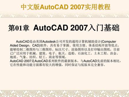 第01章 AutoCAD 2007入门基础 AutoCAD是由美国Autodesk公司开发的通用计算机辅助设计(Computer Aided Design，CAD)软件，具有易于掌握、使用方便、体系结构开放等优点，能够绘制二维图形与三维图形、标注尺寸、渲染图形以及打印输出图纸，目前已广泛应用于机械、建筑、电子、航天、造船、石油化工、土木工程、冶金、地质、气象、纺织、轻工、商业等领域。