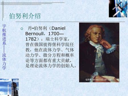 伯努利介绍   丹•伯努利（Daniel Bernoull，1700—1782）：瑞士科学家，曾在俄国彼得堡科学院任教，他在流体力学、气体动力学、微分方程和概率论等方面都有重大贡献，是理论流体力学的创始人。