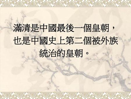 滿清是中國最後一個皇朝， 也是中國史上第二個被外族 統治的皇朝。