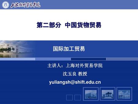 第二部分 中国货物贸易 国际加工贸易 主讲人：上海对外贸易学院 沈玉良 教授 yuliangsh@shift.edu.cn.