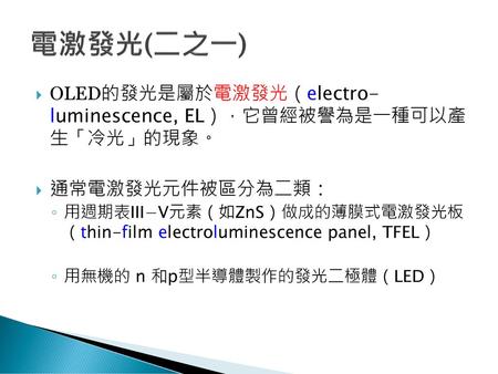 電激發光(二之一) OLED的發光是屬於電激發光（electro- luminescence, EL），它曾經被譽為是一種可以產 生「冷光」的現象。 通常電激發光元件被區分為二類： 用週期表III−V元素（如ZnS）做成的薄膜式電激發光板 （thin-film electroluminescence.