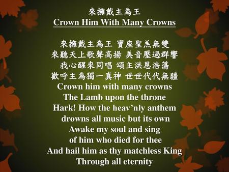 來擁戴主為王 Crown Him With Many Crowns 來擁戴主為王 寶座聖羔無雙 來聽天上歌聲高揚 美音壓過群響 我心醒來同唱 頌主洪恩浩蕩 歡呼主為獨一真神 世世代代無疆 Crown him with many crowns The Lamb upon the throne Hark!